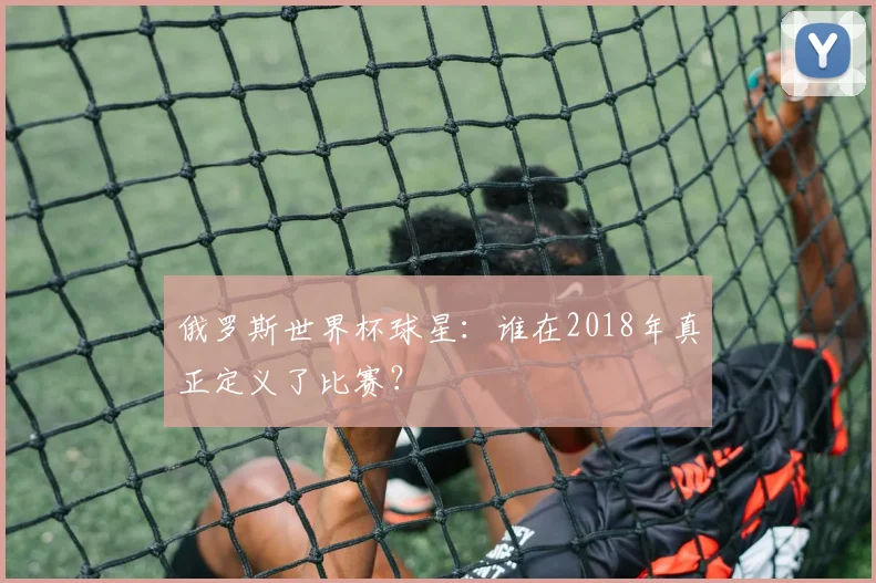 俄罗斯世界杯球星：谁在2018年真正定义了比赛？