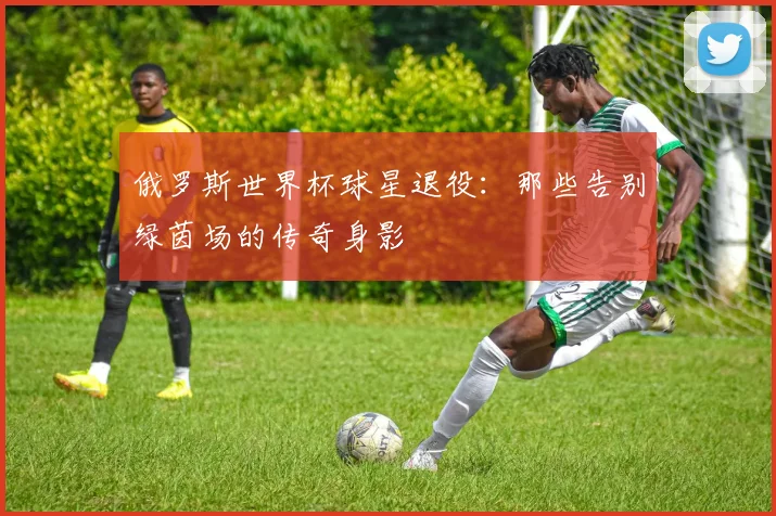 俄罗斯世界杯球星退役：那些告别绿茵场的传奇身影