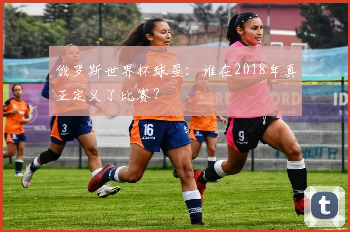 俄罗斯世界杯球星:谁在2018年真正定义了比赛?