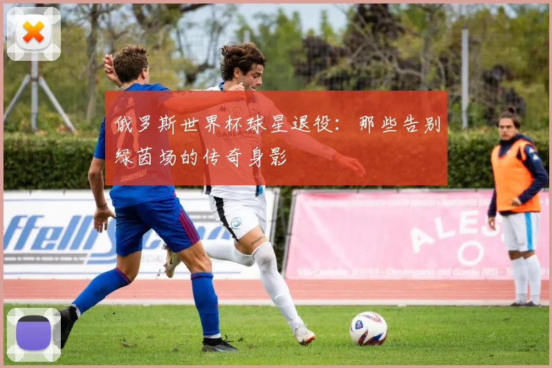 俄罗斯世界杯球星退役:那些告别绿茵场的传奇身影