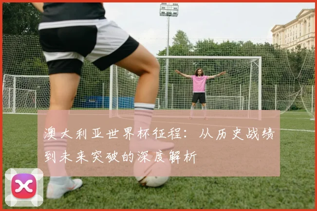 澳大利亚世界杯征程：从历史战绩到未来突破的深度解析
